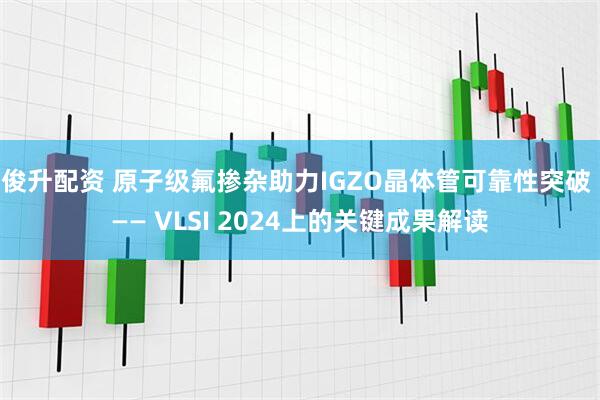 俊升配资 原子级氟掺杂助力IGZO晶体管可靠性突破 —— VLSI 2024上的关键成果解读