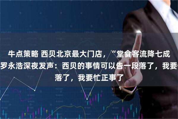 牛点策略 西贝北京最大门店，“堂食客流降七成以上”！罗永浩深夜发声：西贝的事情可以告一段落了，我要忙正事了