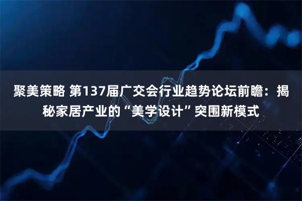聚美策略 第137届广交会行业趋势论坛前瞻：揭秘家居产业的“美学设计”突围新模式