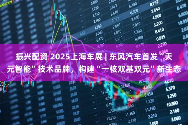 振兴配资 2025上海车展 | 东风汽车首发“天元智能”技术品牌，构建“一核双基双元”新生态