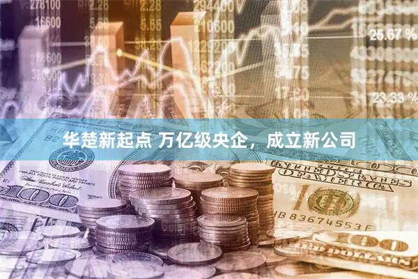 华楚新起点 万亿级央企，成立新公司