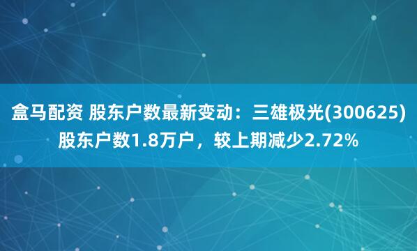 盒马配资 股东户数最新变动：三雄极光(300625)股东户数1.8万户，较上期减少2.72%