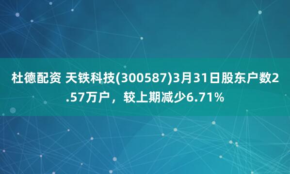 杜德配资 天铁科技(300587)3月31日股东户数2.57万户，较上期减少6.71%