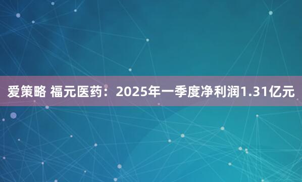 爱策略 福元医药：2025年一季度净利润1.31亿元