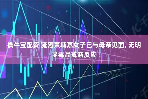 擒牛宝配资 流落柬埔寨女子已与母亲见面, 无明显毒品戒断反应