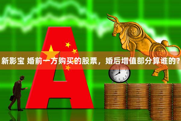 新影宝 婚前一方购买的股票，婚后增值部分算谁的？