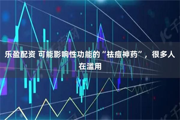 乐盈配资 可能影响性功能的“祛痘神药”，很多人在滥用