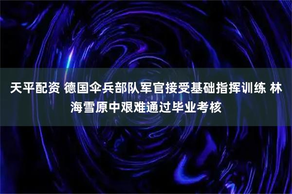 天平配资 德国伞兵部队军官接受基础指挥训练 林海雪原中艰难通过毕业考核