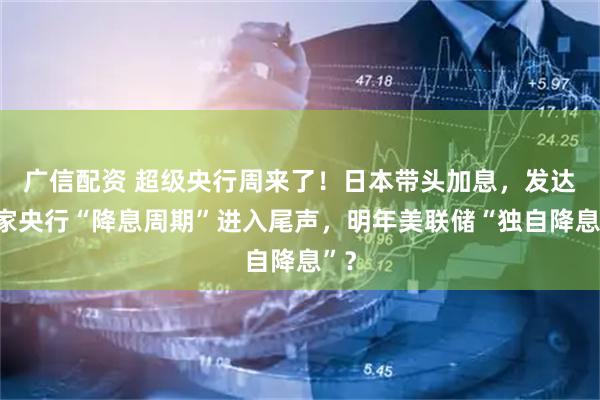广信配资 超级央行周来了！日本带头加息，发达国家央行“降息周期”进入尾声，明年美联储“独自降息”？