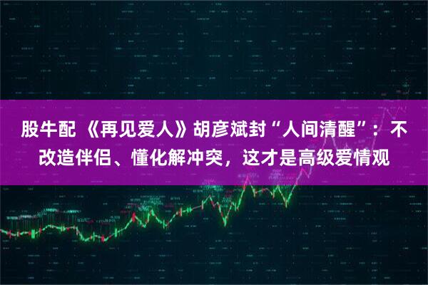 股牛配 《再见爱人》胡彦斌封“人间清醒”：不改造伴侣、懂化解冲突，这才是高级爱情观