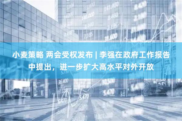 小麦策略 两会受权发布 | 李强在政府工作报告中提出，进一步扩大高水平对外开放