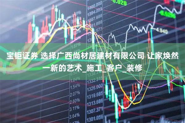 宝钜证券 选择广西尚材居建材有限公司 让家焕然一新的艺术_施工_客户_装修